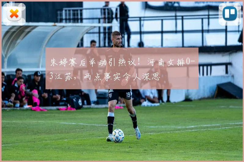 朱婷赛后举动引热议！河南女排0-3江苏，两点事实令人深思