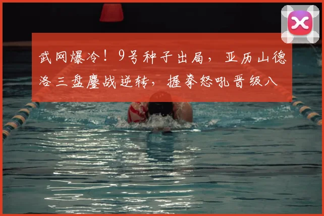 武网爆冷！9号种子出局，亚历山德洛三盘鏖战逆转，握拳怒吼晋级八强